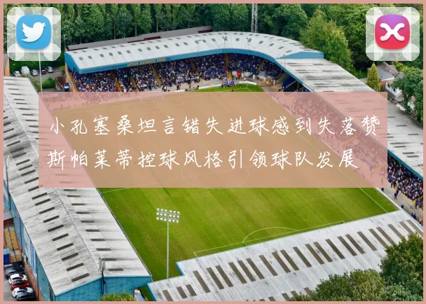 小孔塞桑坦言错失进球感到失落赞斯帕莱蒂控球风格引领球队发展