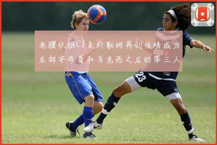 老骥伏枥CJ麦科勒姆再创佳绩成为东部字母哥和马克西之后的第三人