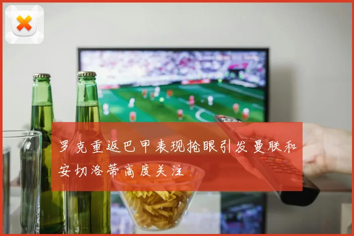罗克重返巴甲表现抢眼引发曼联和安切洛蒂高度关注