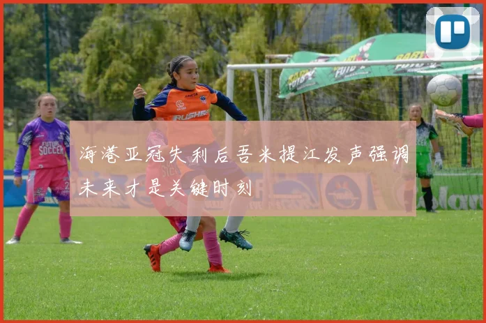 海港亚冠失利后吾米提江发声强调未来才是关键时刻
