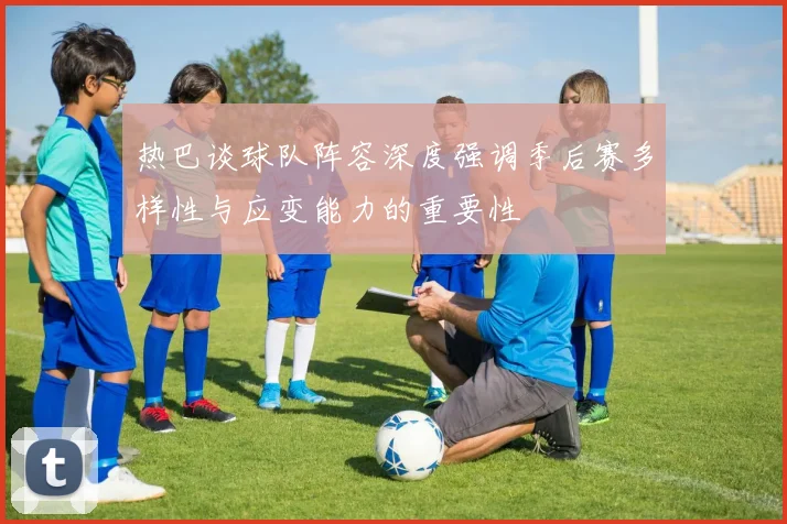 热巴谈球队阵容深度强调季后赛多样性与应变能力的重要性