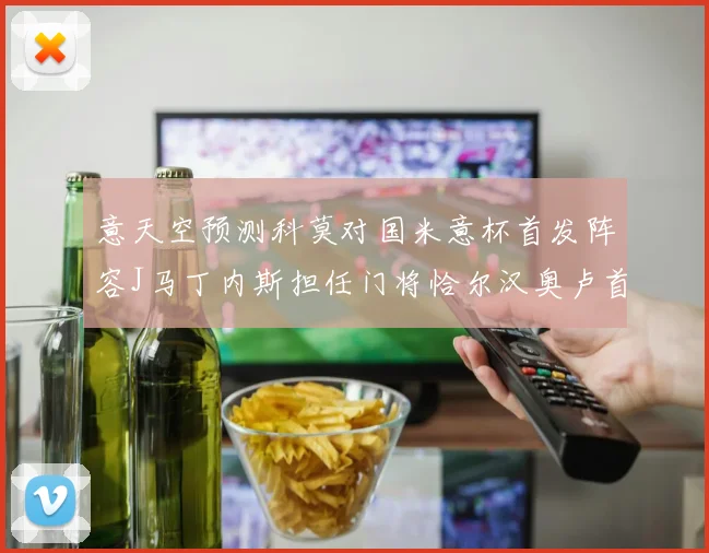 意天空预测科莫对国米意杯首发阵容J马丁内斯担任门将恰尔汉奥卢首发出战