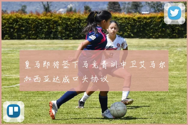 皇马即将签下马竞青训中卫艾马尔加西亚达成口头协议