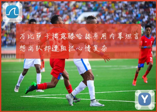 万比萨卡揭露滕哈赫弃用内幕坦言想离队却遭阻拦心情复杂
