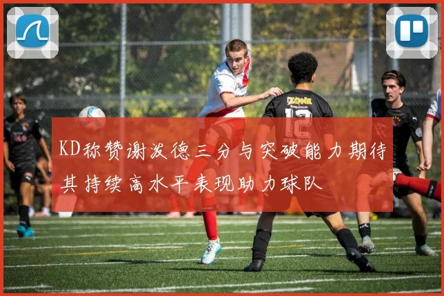 KD称赞谢泼德三分与突破能力期待其持续高水平表现助力球队