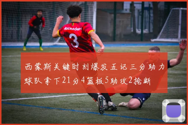 西蒙斯关键时刻爆发五记三分助力球队拿下21分4篮板5助攻2抢断
