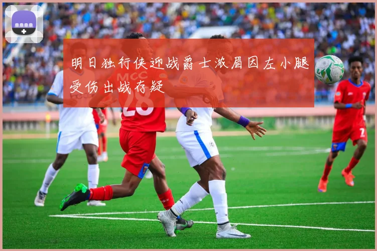 明日独行侠迎战爵士浓眉因左小腿受伤出战存疑