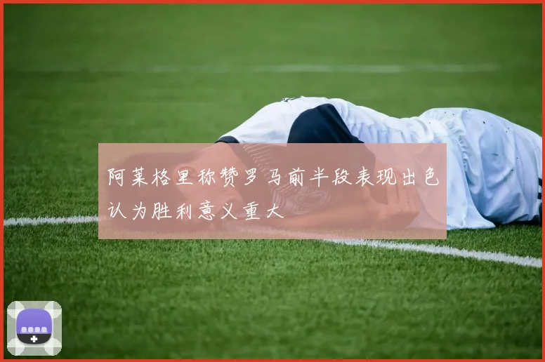 阿莱格里称赞罗马前半段表现出色认为胜利意义重大