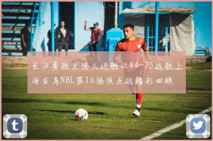 长沙勇胜主场三连胜以84-75战胜上海玄鸟NBL第16场焦点战精彩回顾