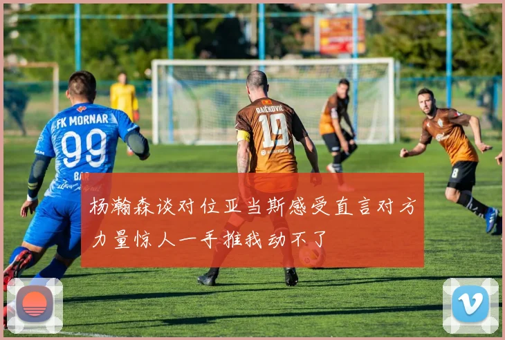 杨瀚森谈对位亚当斯感受直言对方力量惊人一手推我动不了