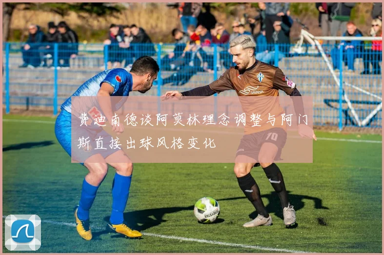 费迪南德谈阿莫林理念调整与阿门斯直接出球风格变化