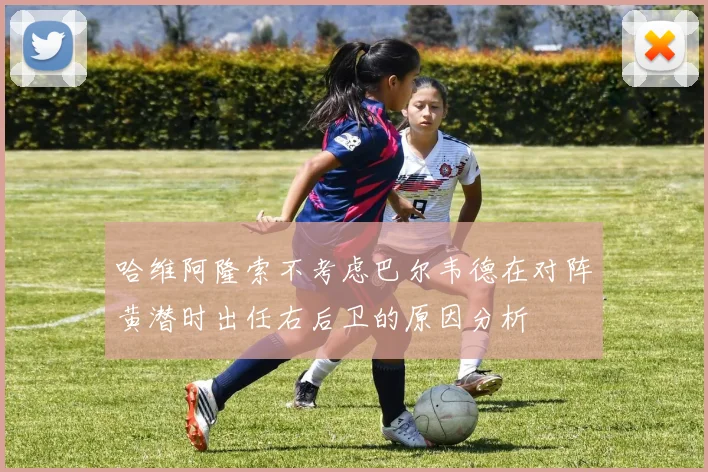 哈维阿隆索不考虑巴尔韦德在对阵黄潜时出任右后卫的原因分析
