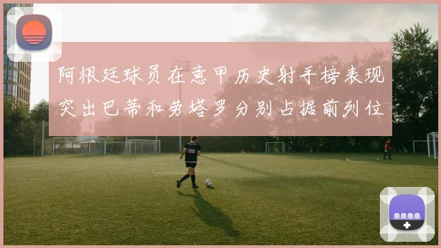 阿根廷球员在意甲历史射手榜表现突出巴蒂和劳塔罗分别占据前列位置