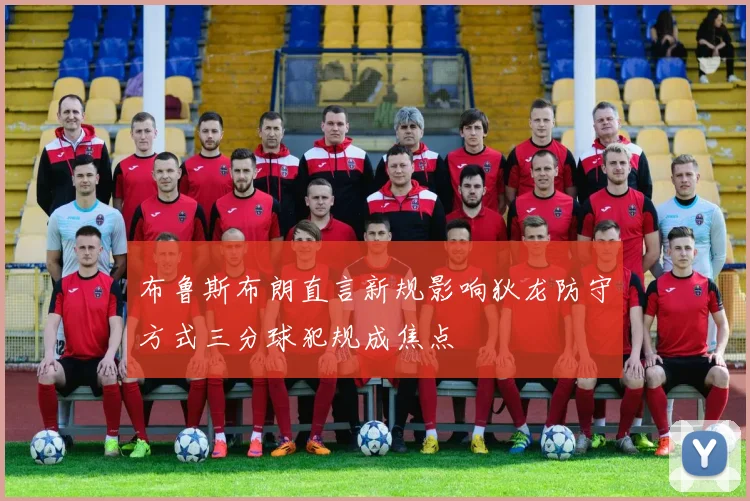 布鲁斯布朗直言新规影响狄龙防守方式三分球犯规成焦点